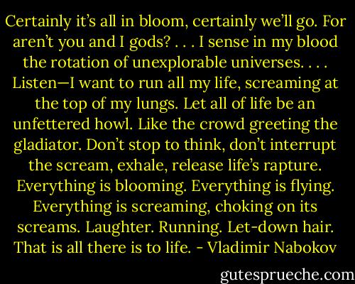Certainly it’s all in bloom, certainly we’ll go. For aren’t you and I gods? . . . I sense in my blood the rotation of unexplorable universes. . . .<br />Listen—I want to run all my life, screaming at the top of my lungs. Let all of life be an unfettered howl. Like the crowd greeting the gladiator.<br />Don’t stop to think, don’t interrupt the scream, exhale, release life’s rapture. Everything is blooming. Everything is flying. Everything is screaming, choking on its screams. Laughter. Running. Let-down hair. That is all there is to life. - Vladimir Nabokov