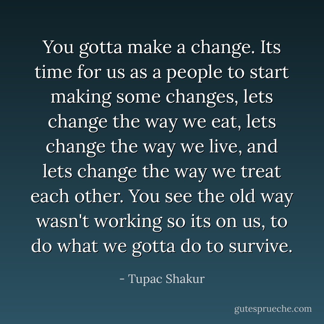 You gotta make a change. Its time for us as a people to start making some changes, lets change the way we eat, lets change the way we live, and lets change the way we treat each other. You see the old way wasn't working so its on us, to do what we gotta do to survive. - Tupac Shakur