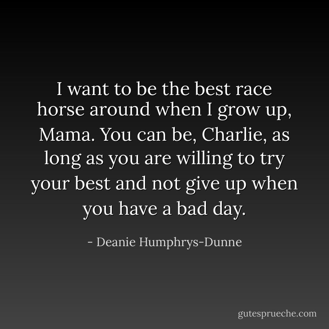 I want to be the best race horse around when I grow up, Mama.<br />You can be, Charlie, as long as you are willing to try your best and not give up when you have a bad day. - Deanie Humphrys-Dunne