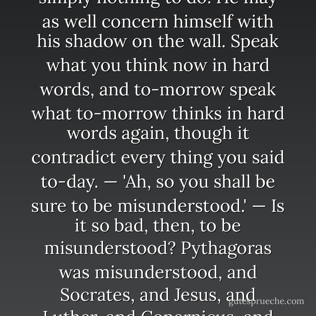 A foolish consistency is the hobgoblin of little minds, adored by little statesmen and philosophers and divines. With consistency a great soul has simply nothing to do. He may as well concern himself with his shadow on the wall. Speak what you think now in hard words, and to-morrow speak what to-morrow thinks in hard words again, though it contradict every thing you said to-day. — 'Ah, so you shall be sure to be misunderstood.' — Is it so bad, then, to be misunderstood? Pythagoras was misunderstood, and Socrates, and Jesus, and Luther, and Copernicus, and Galileo, and Newton, and every pure and wise spirit that ever took flesh. To be great is to be misunderstood. - Ralph Waldo Emerson
