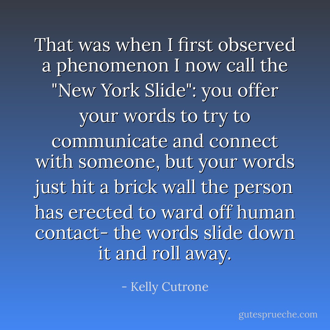 That was when I first observed a phenomenon I now call the "New York Slide": you offer your words to try to communicate and connect with someone, but your words just hit a brick wall the person has erected to ward off human contact- the words slide down it and roll away. - Kelly Cutrone