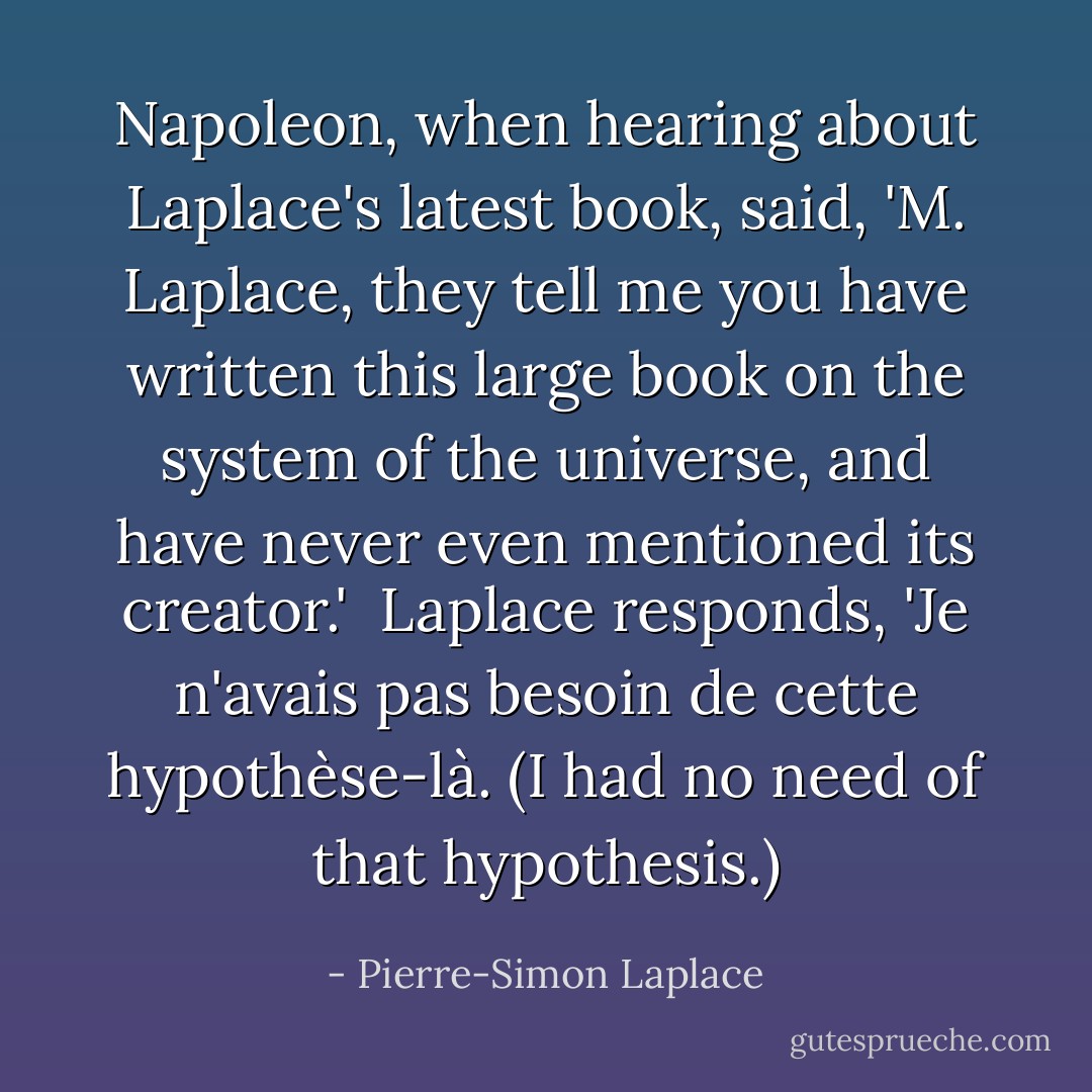 <a href="https://www.goodreads.com/author/show/210910.Napoleon" title="Napoleon" rel="nofollow noopener">Napoleon</a>, when hearing about <a href="https://www.goodreads.com/author/show/324846.Laplace" title="Laplace" rel="nofollow noopener">Laplace</a>'s latest book, said, '<i>M. <a href="https://www.goodreads.com/author/show/324846.Laplace" title="Laplace" rel="nofollow noopener">Laplace</a>, they tell me you have written this large book on the system of the universe, and have never even mentioned its creator</i>.'<br /><br /><a href="https://www.goodreads.com/author/show/324846.Laplace" title="Laplace" rel="nofollow noopener">Laplace</a> responds, 'Je n'avais pas besoin de cette hypothèse-là. (<i>I had no need of that hypothesis</i>.) - Pierre-Simon Laplace