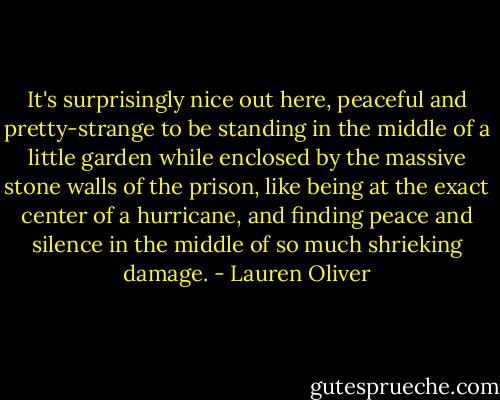 It's surprisingly nice out here, peaceful and pretty-strange to be standing in the middle of a little garden while enclosed by the massive stone walls of the prison, like being at the exact center of a hurricane, and finding peace and silence in the middle of so much shrieking damage. - Lauren Oliver