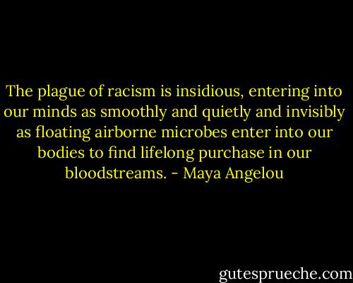 The plague of racism is insidious, entering into our minds as smoothly and quietly and invisibly as floating airborne microbes enter into our bodies to find lifelong purchase in our bloodstreams. - Maya Angelou