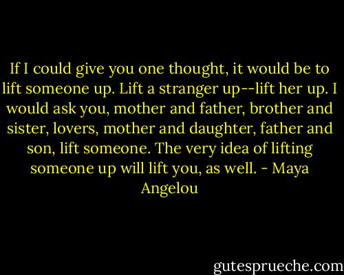 If I could give you one thought, it would be to lift someone up. Lift a stranger up--lift her up. I would ask you, mother and father, brother and sister, lovers, mother and daughter, father and son, lift someone. The very idea of lifting someone up will lift you, as well. - Maya Angelou
