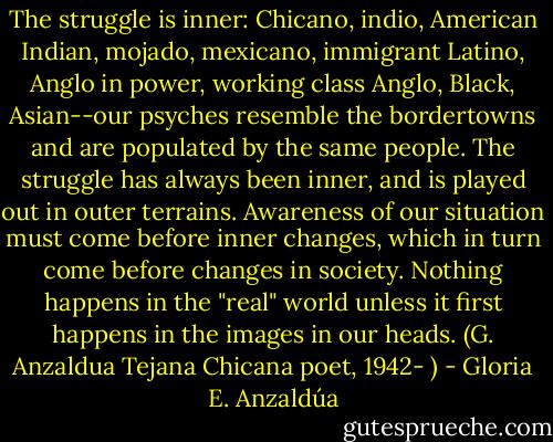 The struggle is inner: Chicano, indio, American Indian, mojado, mexicano, immigrant Latino, Anglo in power, working class Anglo, Black, Asian--our psyches resemble the bordertowns and are populated by the same people. The struggle has always been inner, and is played out in outer terrains. Awareness of our situation must come before inner changes, which in turn come before changes in society. Nothing happens in the "real" world unless it first happens in the images in our heads. (G. Anzaldua Tejana Chicana poet, 1942- ) - Gloria E. Anzaldúa