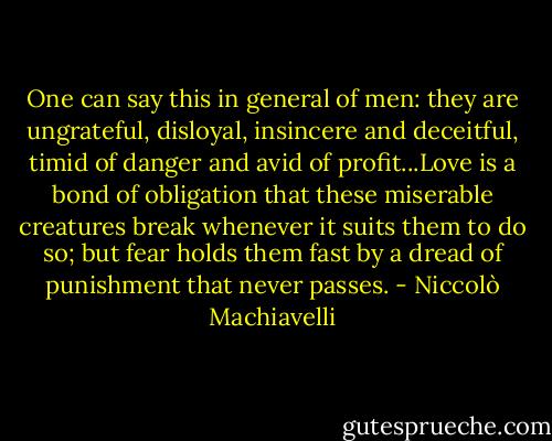 One can say this in general of men: they are ungrateful, disloyal, insincere and deceitful, timid of danger and avid of profit...Love is a bond of obligation that these miserable creatures break whenever it suits them to do so; but fear holds them fast by a dread of punishment that never passes. - Niccolò Machiavelli