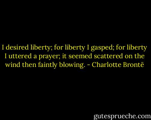 I desired liberty; for liberty I gasped; for liberty I uttered a prayer; it seemed scattered on the wind then faintly blowing. - Charlotte Brontë