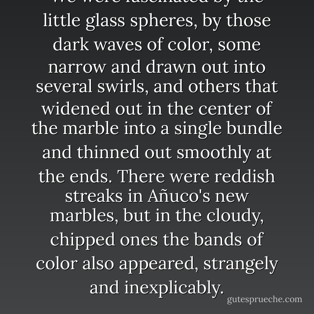 We were fascinated by the little glass spheres, by those dark waves of color, some narrow and drawn out into several swirls, and others that widened out in the center of the marble into a single bundle and thinned out smoothly at the ends. There were reddish streaks in Añuco's new marbles, but in the cloudy, chipped ones the bands of color also appeared, strangely and inexplicably. - José María Arguedas