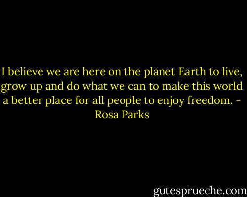I believe we are here on the planet Earth to live, grow up and do what we can to make this world a better place for all people to enjoy freedom. - Rosa Parks