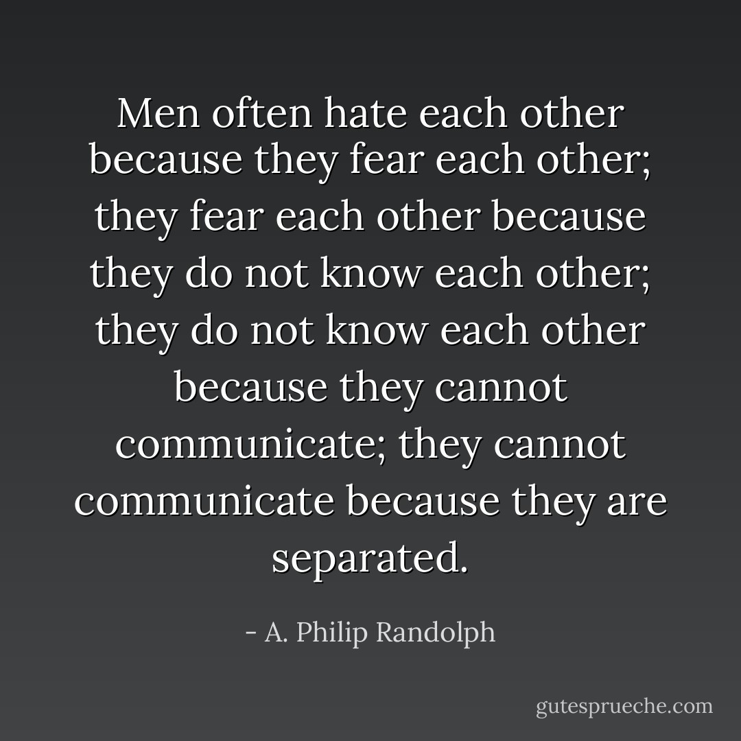 Men often hate each other because they fear each other; they fear each other because they do not know each other; they do not know each other because they cannot communicate; they cannot communicate because they are separated. - A. Philip Randolph