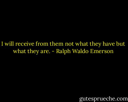 I will receive from them not what they have but what they are. - Ralph Waldo Emerson