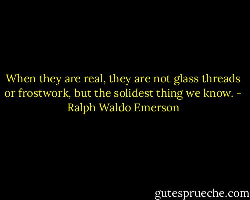 When they are real, they are not glass threads or frostwork, but the solidest thing we know. - Ralph Waldo Emerson