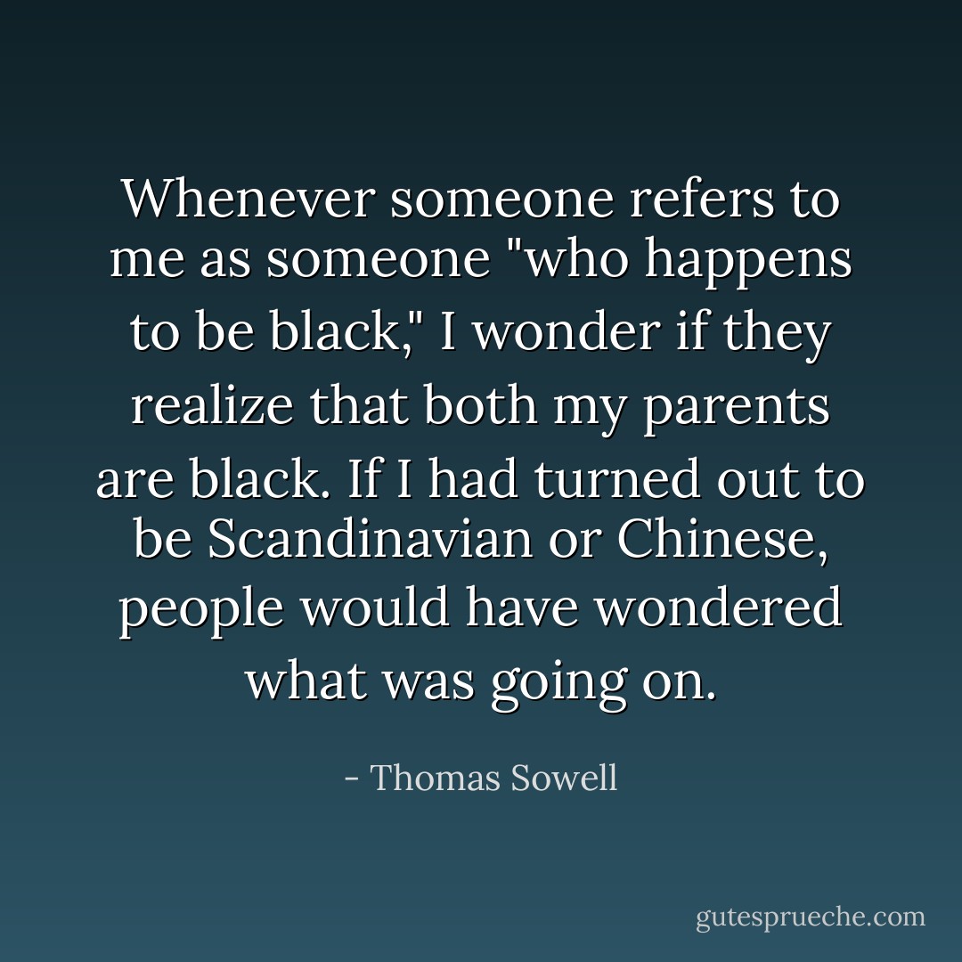 Whenever someone refers to me as someone "who happens to be black," I wonder if they realize that both my parents are black. If I had turned out to be Scandinavian or Chinese, people would have wondered what was going on. - Thomas Sowell