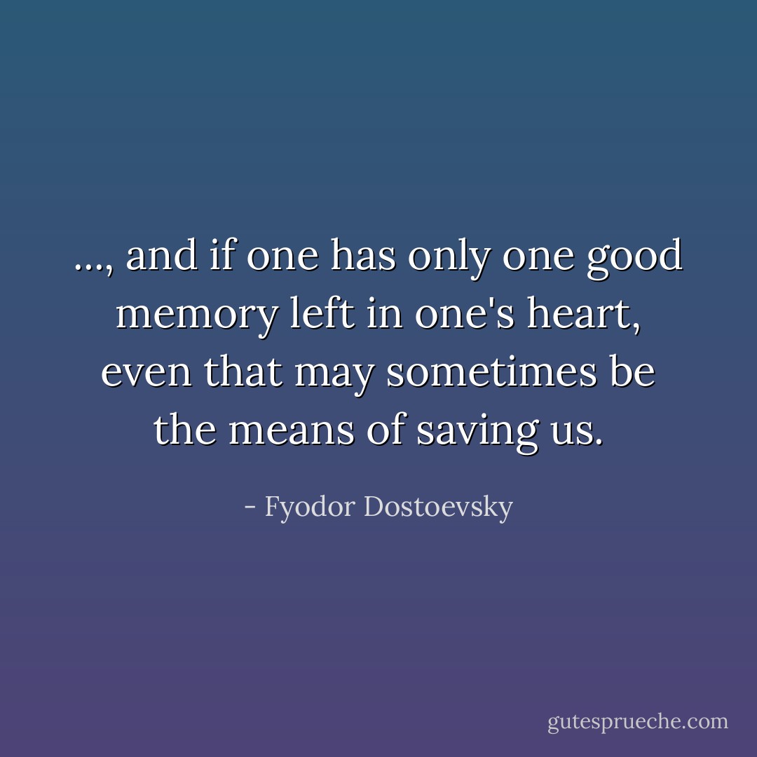 ..., and if one has only one good memory left in one's heart, even that may sometimes be the means of saving us. - Fyodor Dostoevsky