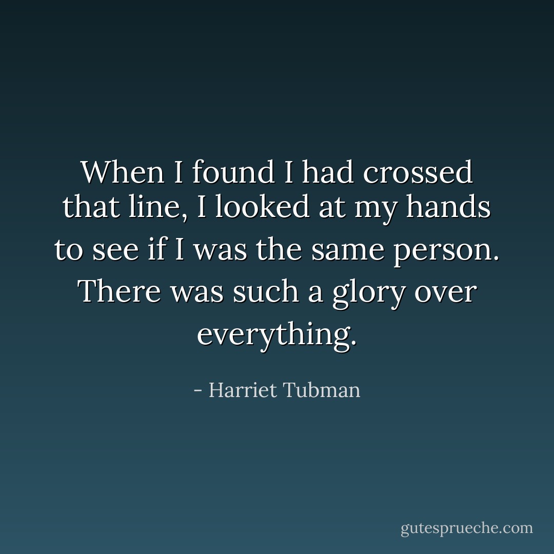 When I found I had crossed that line, I looked at my hands to see if I was the same person. There was such a glory over everything. - Harriet Tubman