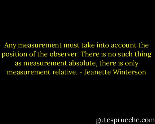 Any measurement must take into account the position of the observer. There is no such thing as measurement absolute, there is only measurement relative. - Jeanette Winterson