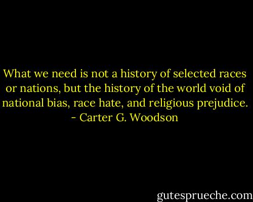 What we need is not a history of selected races or nations, but the history of the world void of national bias, race hate, and religious prejudice. - Carter G. Woodson