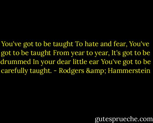 You've got to be taught<br />To hate and fear,<br />You've got to be taught<br />From year to year,<br />It's got to be drummed<br />In your dear little ear<br />You've got to be carefully taught. - Rodgers & Hammerstein