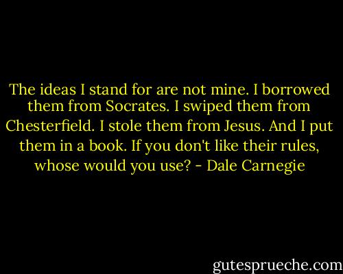 The ideas I stand for are not mine. I borrowed them from Socrates. I swiped them from Chesterfield. I stole them from Jesus. And I put them in a book. If you don't like their rules, whose would you use? - Dale Carnegie