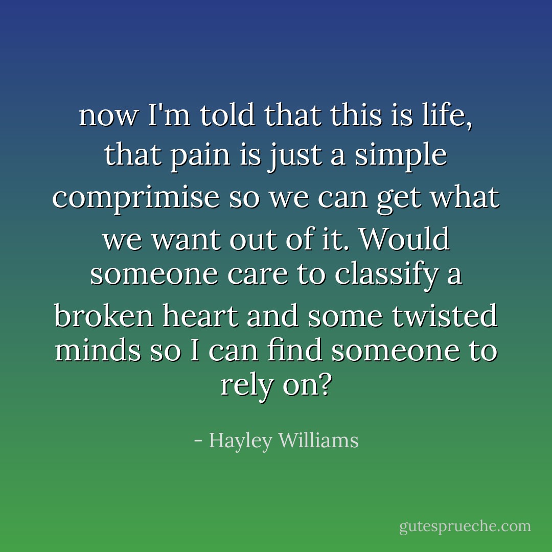 now I'm told that this is life, that pain is just a simple comprimise so we can get what we want out of it. Would someone care to classify a broken heart and some twisted minds so I can find someone to rely on? - Hayley Williams