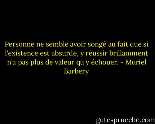 Personne ne semble avoir songé au fait que si l'existence est absurde, y réussir brillamment n'a pas plus de valeur qu'y échouer. - Muriel Barbery