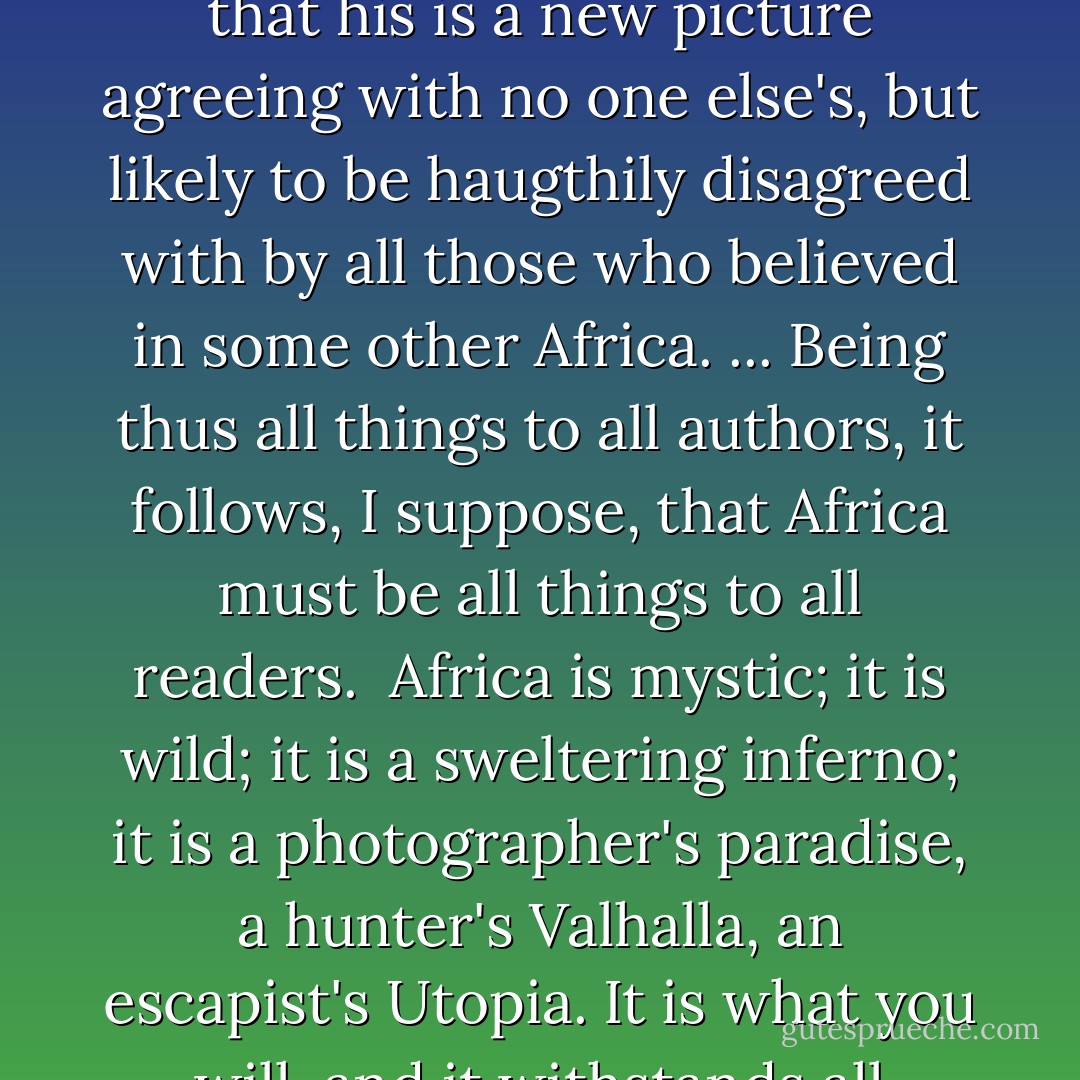 There are as many Africas as there are books about Africa -- and as many books about it as you could read in a leisurely lifetime. Whoever writes a new one can afford a certain complacency in the knowledge that his is a new picture agreeing with no one else's, but likely to be haugthily disagreed with by all those who believed in some other Africa. ... Being thus all things to all authors, it follows, I suppose, that Africa must be all things to all readers.<br /><br />Africa is mystic; it is wild; it is a sweltering inferno; it is a photographer's paradise, a hunter's Valhalla, an escapist's Utopia. It is what you will, and it withstands all interpretations. It is the last vestige of a dead world or the cradle of a shiny new one. To a lot of people, as to myself, it is just 'home. - Beryl Markham