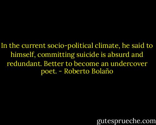 In the current socio-political climate, he said to himself, committing suicide is absurd and redundant. Better to become an undercover poet. - Roberto Bolaño