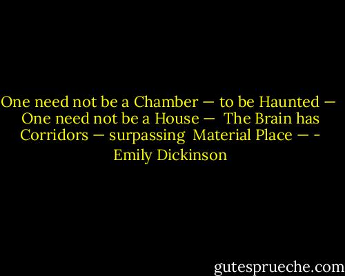 One need not be a Chamber — to be Haunted — <br />One need not be a House — <br />The Brain has Corridors — surpassing <br />Material Place — - Emily Dickinson