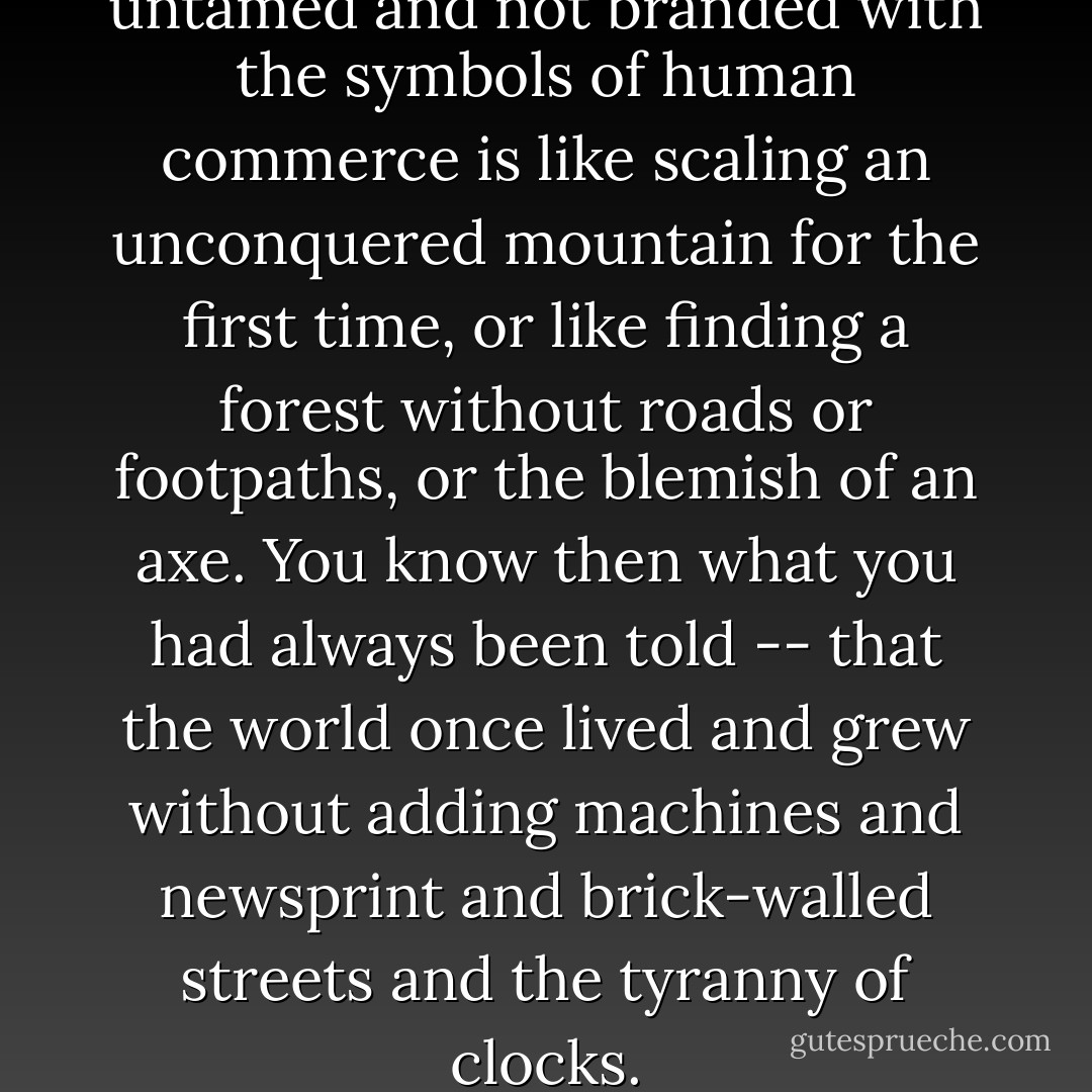To see ten thousand animals untamed and not branded with the symbols of human commerce is like scaling an unconquered mountain for the first time, or like finding a forest without roads or footpaths, or the blemish of an axe. You know then what you had always been told -- that the world once lived and grew without adding machines and newsprint and brick-walled streets and the tyranny of clocks. - Beryl Markham