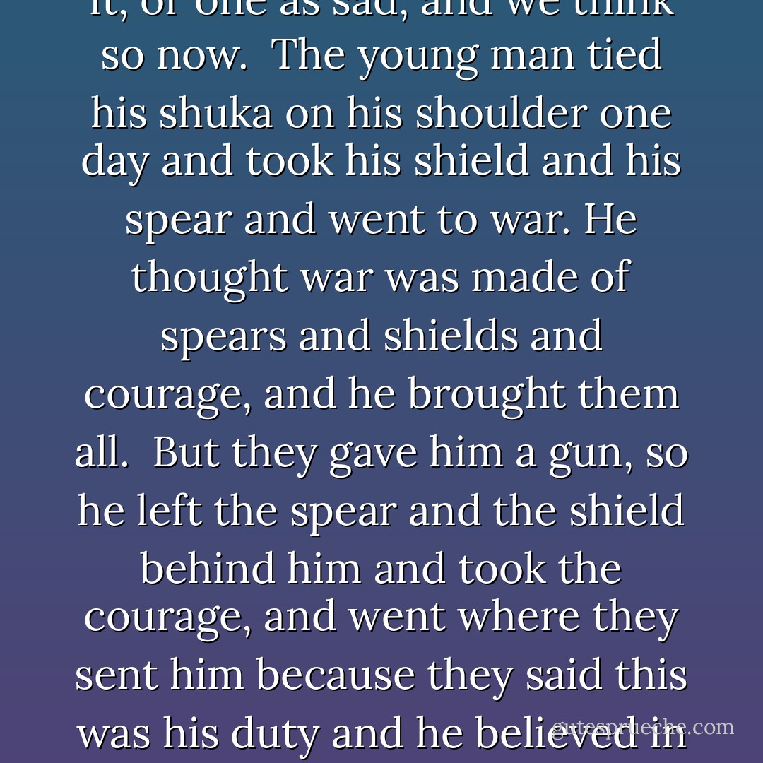 (On WWI:)<br /><br />A man of importance had been shot at a place I could not pronounce in Swahili or in English, and, because of this shooting, whole countries were at war. It seemed a laborious method of retribution, but that was the way it was being done. ...<br /><br />A messenger came to the farm with a story to tell. It was not a story that meant much as stories went in those days. It was about how the war progressed in German East Africa and about a tall young man who was killed in it. ... It was an ordinary story, but Kibii and I, who knew him well, thought there was no story like it, or one as sad, and we think so now.<br /><br />The young man tied his shuka on his shoulder one day and took his shield and his spear and went to war. He thought war was made of spears and shields and courage, and he brought them all.<br /><br />But they gave him a gun, so he left the spear and the shield behind him and took the courage, and went where they sent him because they said this was his duty and he believed in duty. ...<br /><br />He took the gun and held it the way they had told him to hold it, and walked where they told him to walk, smiling a little and looking for another man to fight.<br /><br />He was shot and killed by the other man, who also believed in duty, and he was buried where he fell. It was so simple and so unimportant.<br /><br />But of course it meant something to Kibii and me, because the tall young man was Kibii's father and my most special friend. Arab Maina died on the field of action in the service of the King. But some said it was because he had forsaken his spear. - Beryl Markham