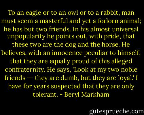 To an eagle or to an owl or to a rabbit, man must seem a masterful and yet a forlorn animal; he has but two friends. In his almost universal unpopularity he points out, with pride, that these two are the dog and the horse. He believes, with an innocence peculiar to himself, that they are equally proud of this alleged confraternity. He says, 'Look at my two noble friends -- they are dumb, but they are loyal.' I have for years suspected that they are only tolerant. - Beryl Markham