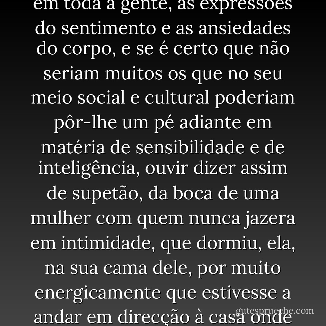 Uma noite fiquei a dormir na tua cama, disse. Entendamo-nos, este homem é oleiro, trabalhador manual portanto, sem finezas de formação intelectual e artística tirando as necessárias ao exercício da sua profissão, de uma idade já mais do que madura, criou-se num tempo em que o mais corrente era terem as pessoas de sofrer, cada uma em si mesma e todas em toda a gente, as expressões do sentimento e as ansiedades do corpo, e se é certo que não seriam muitos os que no seu meio social e cultural poderiam pôr-lhe um pé adiante em matéria de sensibilidade e de inteligência, ouvir dizer assim de supetão, da boca de uma mulher com quem nunca jazera em intimidade, que dormiu, ela, na sua cama dele, por muito energicamente que estivesse a andar em direcção à casa onde o equívoco caso se produziu, por força haveria de suspender o passo, olhar com pasmo a ousada criatura, os homens, confessemo-lo de uma vez, nunca acabarão de entender as mulheres, felizmente que este conseguiu, sem saber bem como, descobrir no meio da sua confusão as palavras exactas que a ocasião pedia, Nunca mais dormirás noutra. - José Saramago