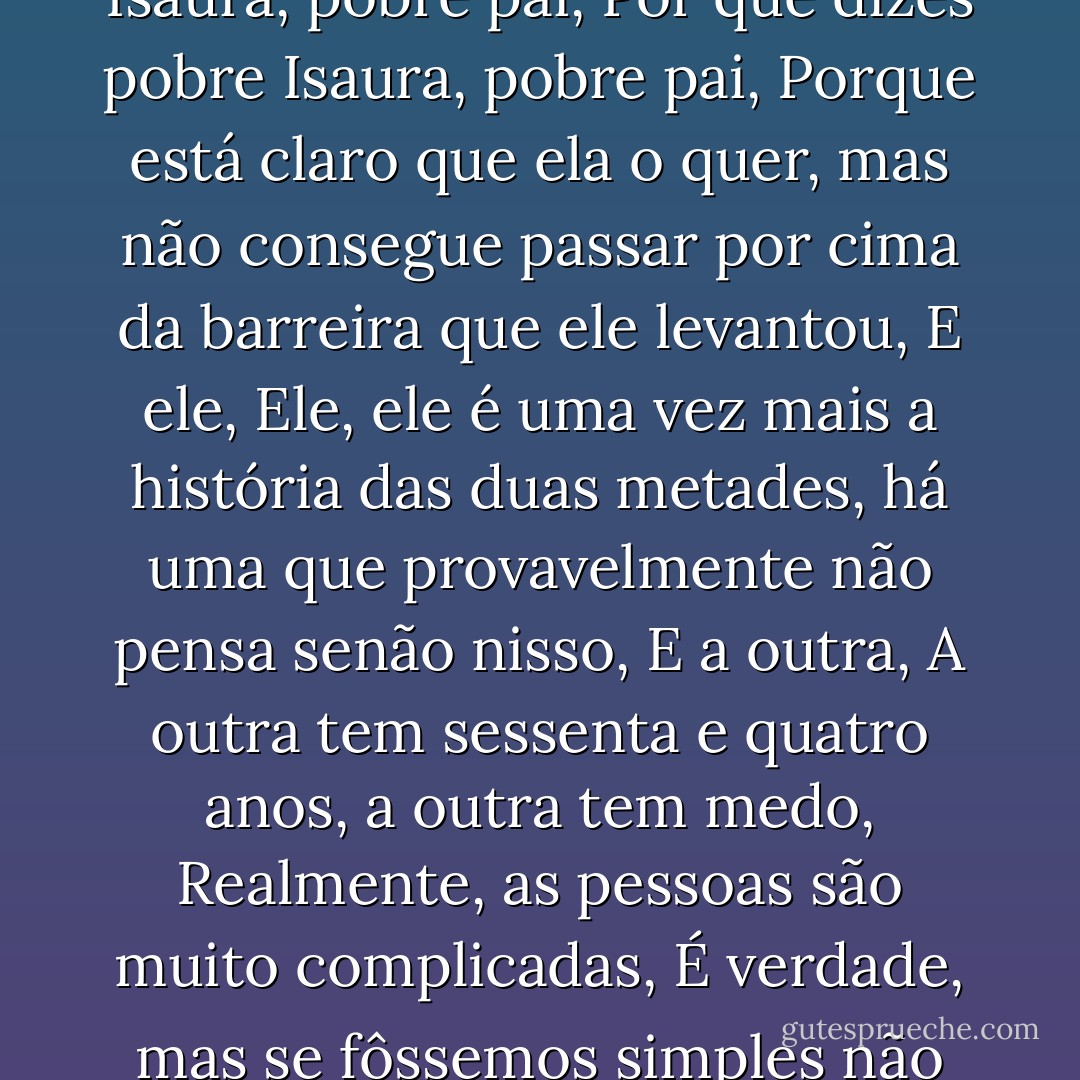 Como vão esses amores, perguntou Marçal, Pobre Isaura, pobre pai, Por que dizes pobre Isaura, pobre pai, Porque está claro que ela o quer, mas não consegue passar por cima da barreira que ele levantou, E ele, Ele, ele é uma vez mais a história das duas metades, há uma que provavelmente não pensa senão nisso, E a outra, A outra tem sessenta e quatro anos, a outra tem medo, Realmente, as pessoas são muito complicadas, É verdade, mas se fôssemos simples não seríamos pessoas. - José Saramago