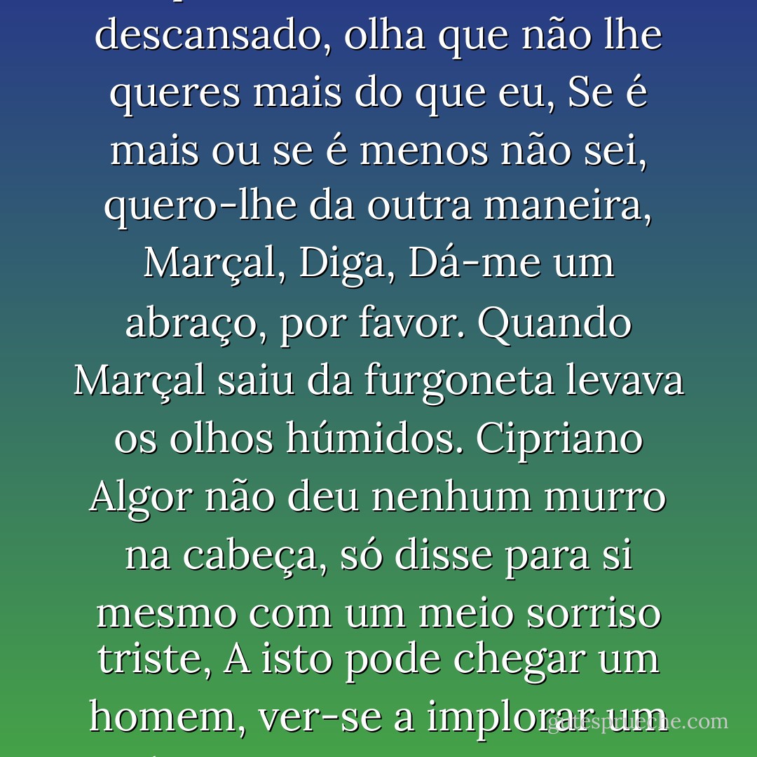 Até daqui a dez dias, Até daqui a dez dias, Cuide-me da Marta, pai, Cuidarei, sim, vai descansado, olha que não lhe queres mais do que eu, Se é mais ou se é menos não sei, quero-lhe da outra maneira, Marçal, Diga, Dá-me um abraço, por favor. Quando Marçal saiu da furgoneta levava os olhos húmidos. Cipriano Algor não deu nenhum murro na cabeça, só disse para si mesmo com um meio sorriso triste, A isto pode chegar um homem, ver-se a implorar um abraço como uma criança carecida de amor. - José Saramago