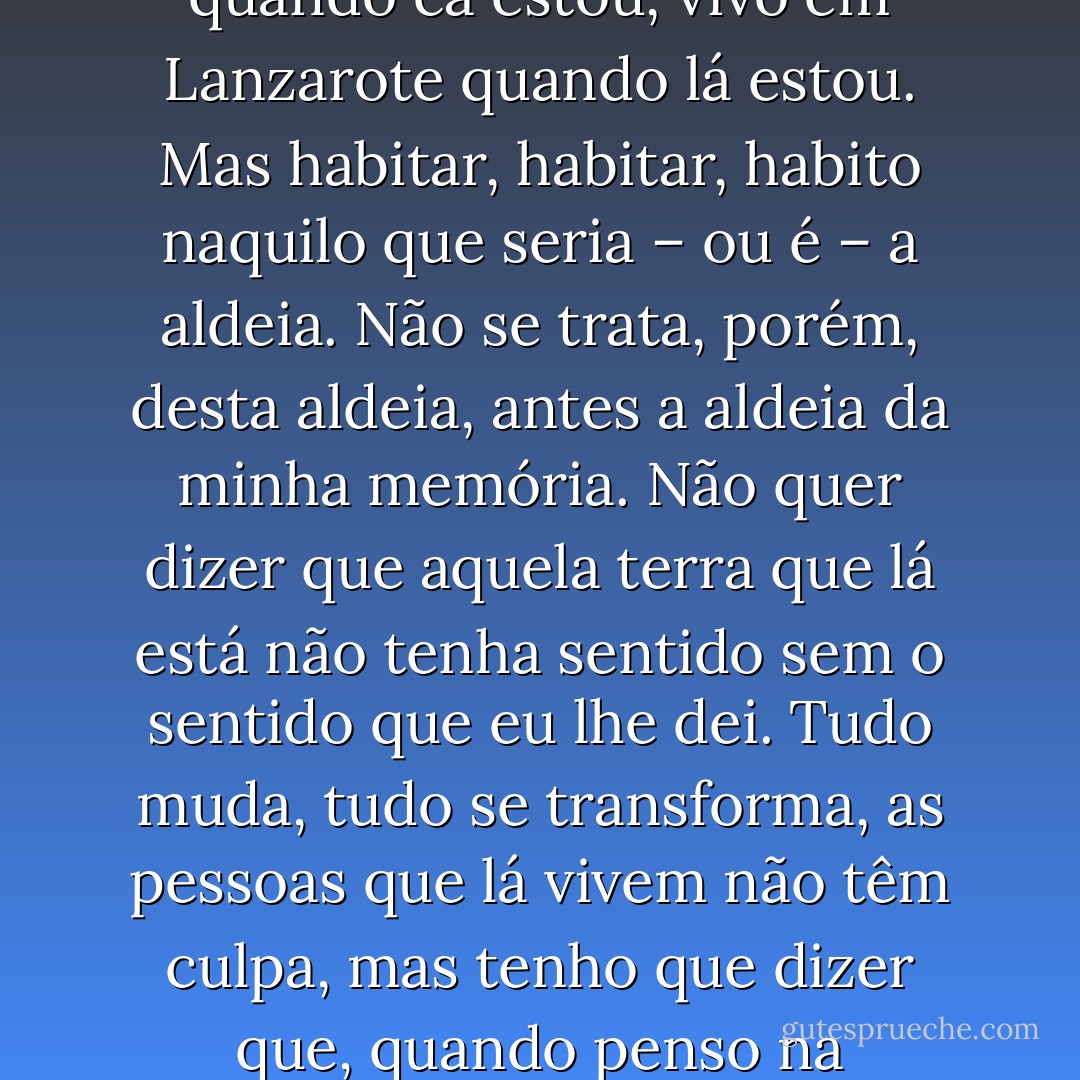 Vivemos num determinado lugar, mas habitamos outros lugares. Eu vivo aqui em Lisboa quando cá estou, vivo em Lanzarote quando lá estou. Mas habitar, habitar, habito naquilo que seria – ou é – a aldeia. Não se trata, porém, desta aldeia, antes a aldeia da minha memória. Não quer dizer que aquela terra que lá está não tenha sentido sem o sentido que eu lhe dei. Tudo muda, tudo se transforma, as pessoas que lá vivem não têm culpa, mas tenho que dizer que, quando penso na Azinhaga, não penso na Azinhaga de hoje. - José Saramago