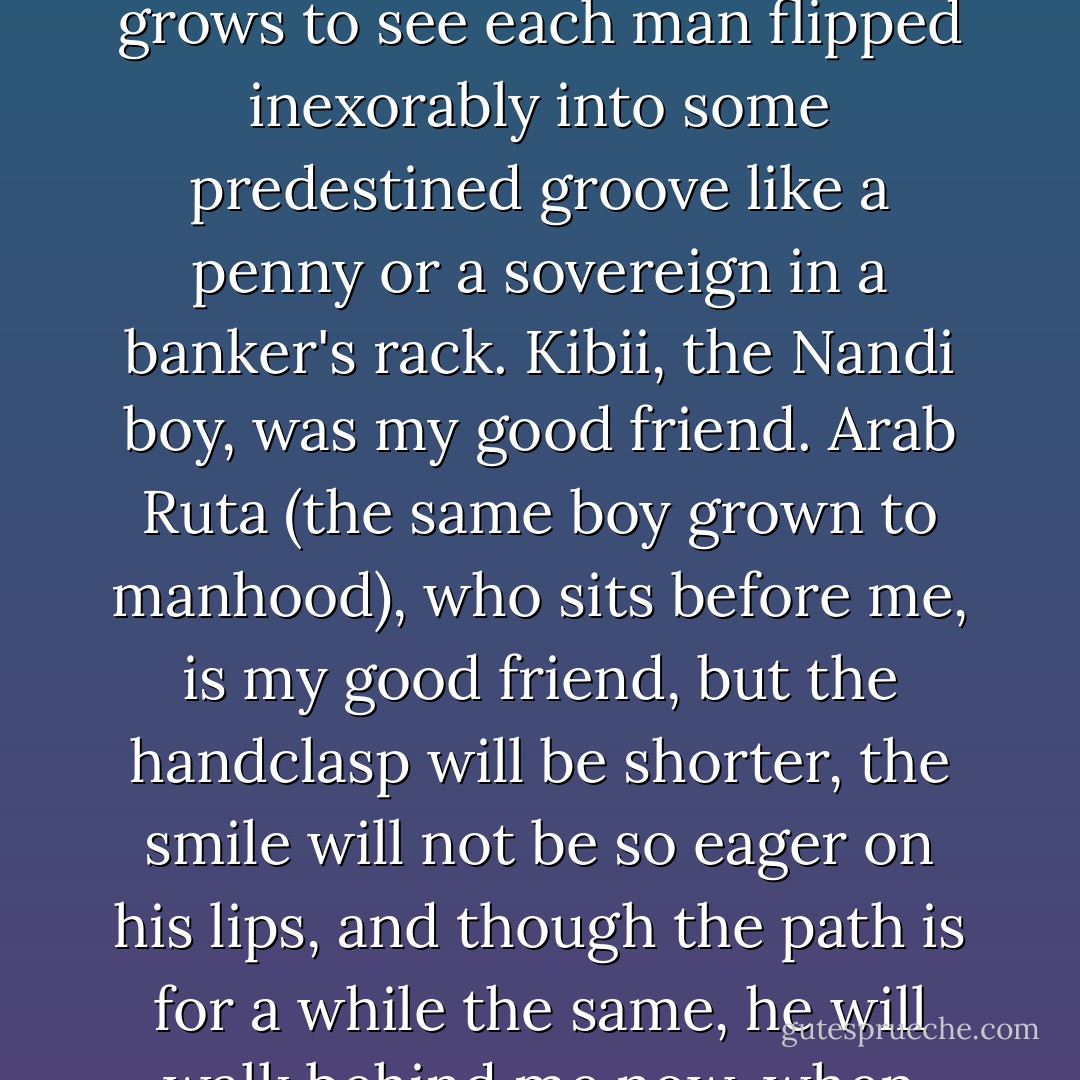 What a child does not know and does not want to know of race and colour and class, he learns soon enough as he grows to see each man flipped inexorably into some predestined groove like a penny or a sovereign in a banker's rack. Kibii, the Nandi boy, was my good friend. Arab Ruta (the same boy grown to manhood), who sits before me, is my good friend, but the handclasp will be shorter, the smile will not be so eager on his lips, and though the path is for a while the same, he will walk behind me now, when once, in the simplicity of our nonage, we walked together. - Beryl Markham