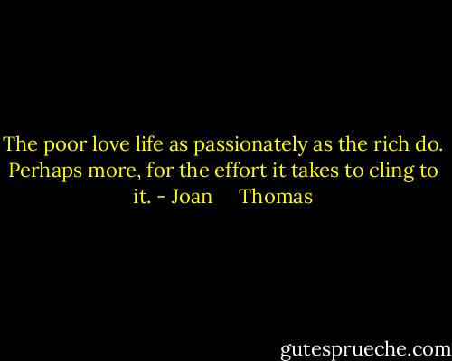 The poor love life as passionately as the rich do. Perhaps more, for the effort it takes to cling to it. - Joan     Thomas