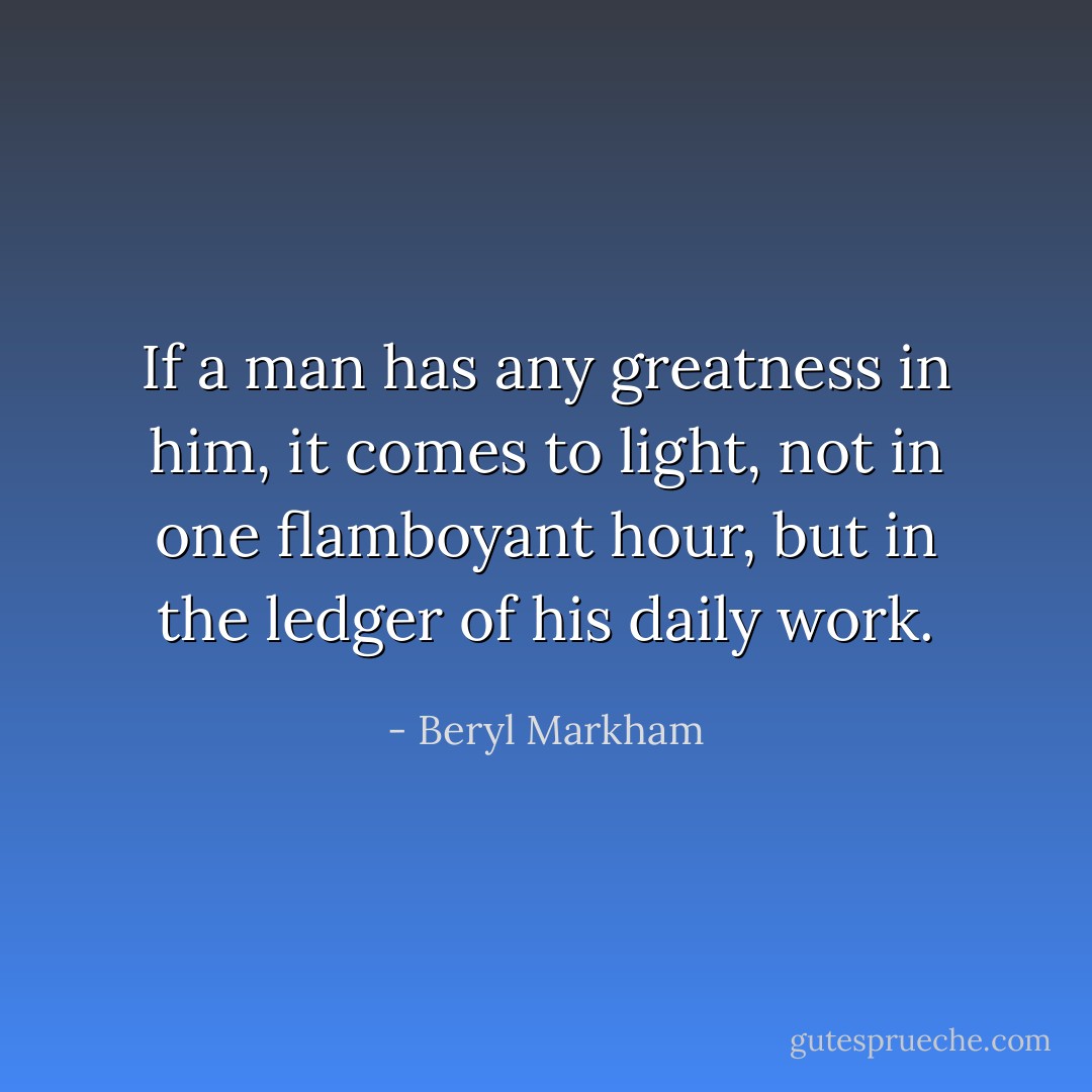 If a man has any greatness in him, it comes to light, not in one flamboyant hour, but in the ledger of his daily work. - Beryl Markham