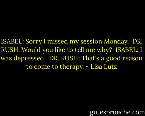 ISABEL: Sorry I missed my session Monday.<br /><br />DR. RUSH: Would you like to tell me why?<br /><br />ISABEL: I was depressed.<br /><br />DR. RUSH: That's a good reason to come to therapy. - Lisa Lutz