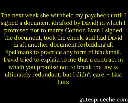 The next week she withheld my paycheck until I signed a document (drafted by David) in which I promised not to marry Connor. Ever. I signed the document, took the check, and had David draft another document forbidding all Spellmans to practice any form of blackmail. David tried to explain to me that a contract in which you promise not to break the law is ultimately redundant, but I didn't care. - Lisa Lutz