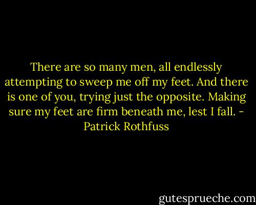 There are so many men, all endlessly attempting to sweep me off my feet. And there is one of you, trying just the opposite. Making sure my feet are firm beneath me, lest I fall. - Patrick Rothfuss