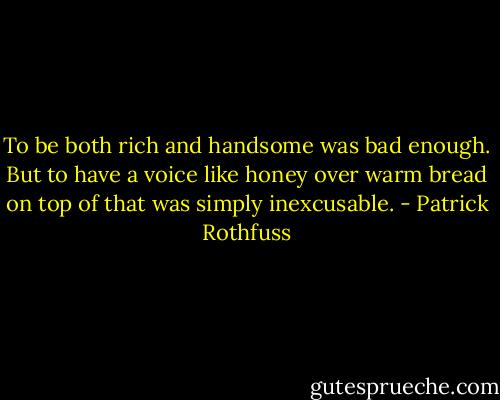 To be both rich and handsome was bad enough. But to have a voice like honey over warm bread on top of that was simply inexcusable. - Patrick Rothfuss