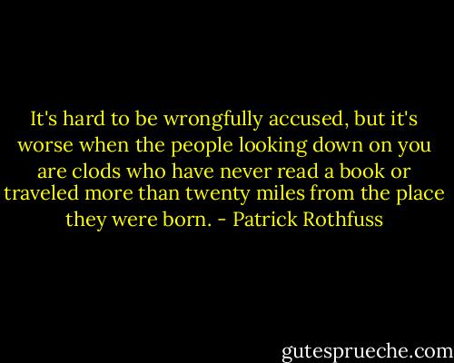 It's hard to be wrongfully accused, but it's worse when the people looking down on you are clods who have never read a book or traveled more than twenty miles from the place they were born. - Patrick Rothfuss