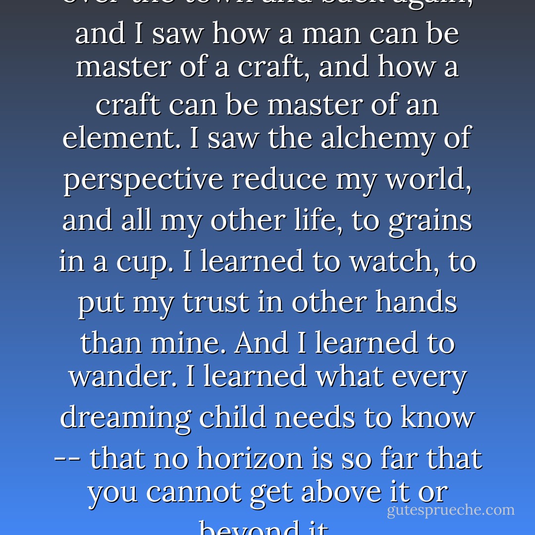 We swung over the hills and over the town and back again, and I saw how a man can be master of a craft, and how a craft can be master of an element. I saw the alchemy of perspective reduce my world, and all my other life, to grains in a cup. I learned to watch, to put my trust in other hands than mine. And I learned to wander. I learned what every dreaming child needs to know -- that no horizon is so far that you cannot get above it or beyond it. - Beryl Markham