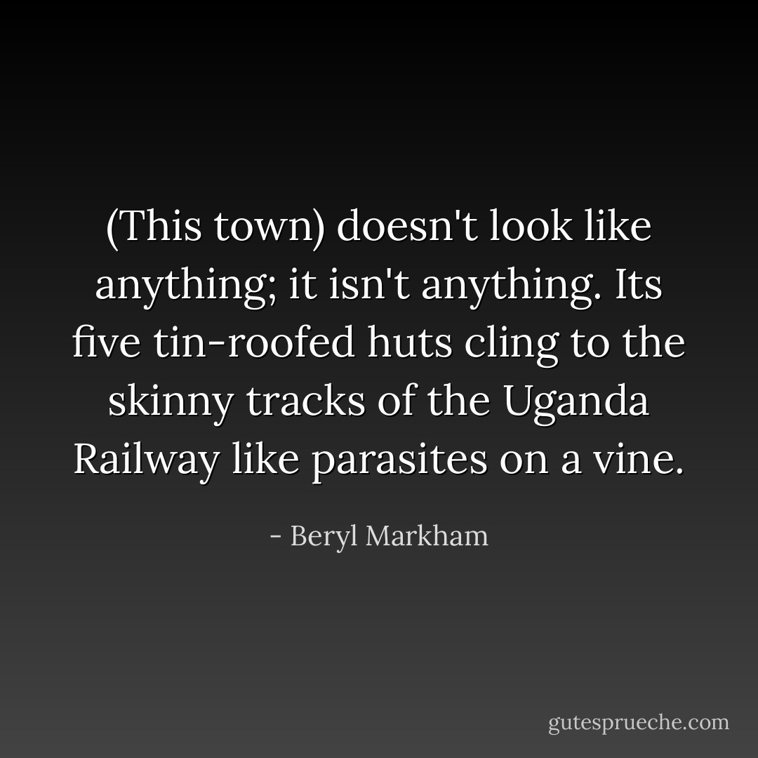 (This town) doesn't look like anything; it isn't anything. Its five tin-roofed huts cling to the skinny tracks of the Uganda Railway like parasites on a vine. - Beryl Markham