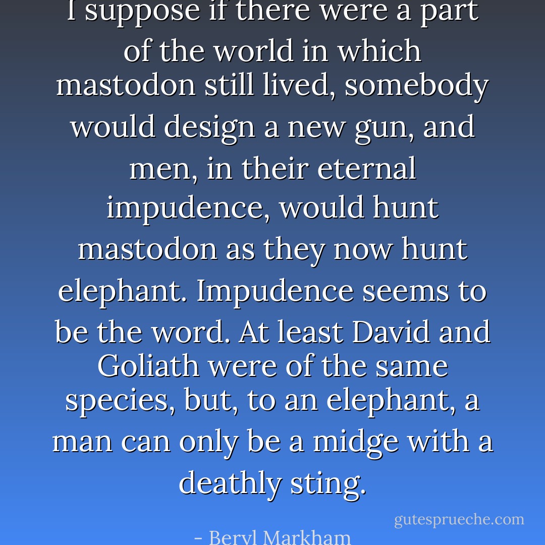 I suppose if there were a part of the world in which mastodon still lived, somebody would design a new gun, and men, in their eternal impudence, would hunt mastodon as they now hunt elephant. Impudence seems to be the word. At least David and Goliath were of the same species, but, to an elephant, a man can only be a midge with a deathly sting. - Beryl Markham