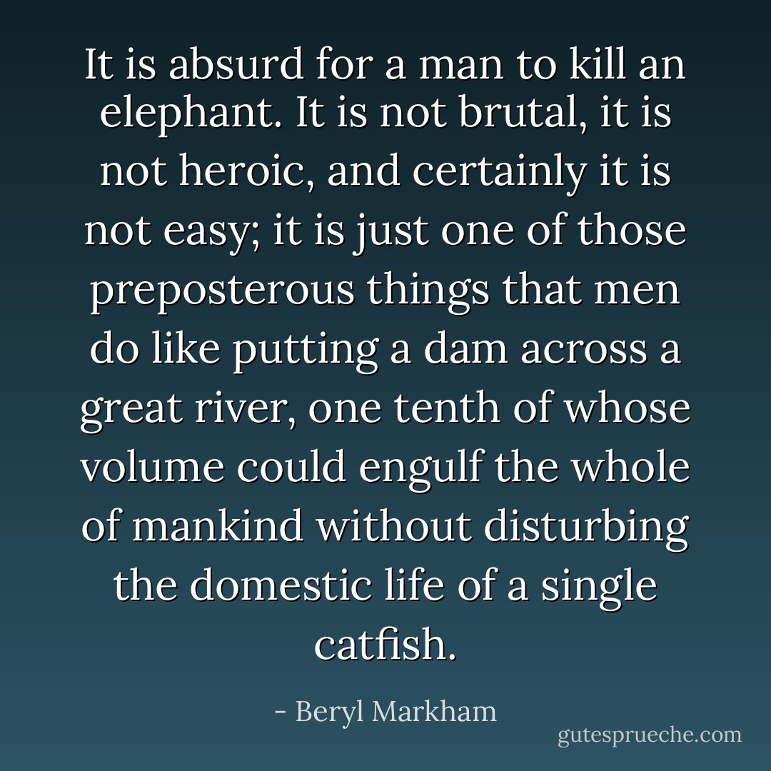 It is absurd for a man to kill an elephant. It is not brutal, it is not heroic, and certainly it is not easy; it is just one of those preposterous things that men do like putting a dam across a great river, one tenth of whose volume could engulf the whole of mankind without disturbing the domestic life of a single catfish. - Beryl Markham