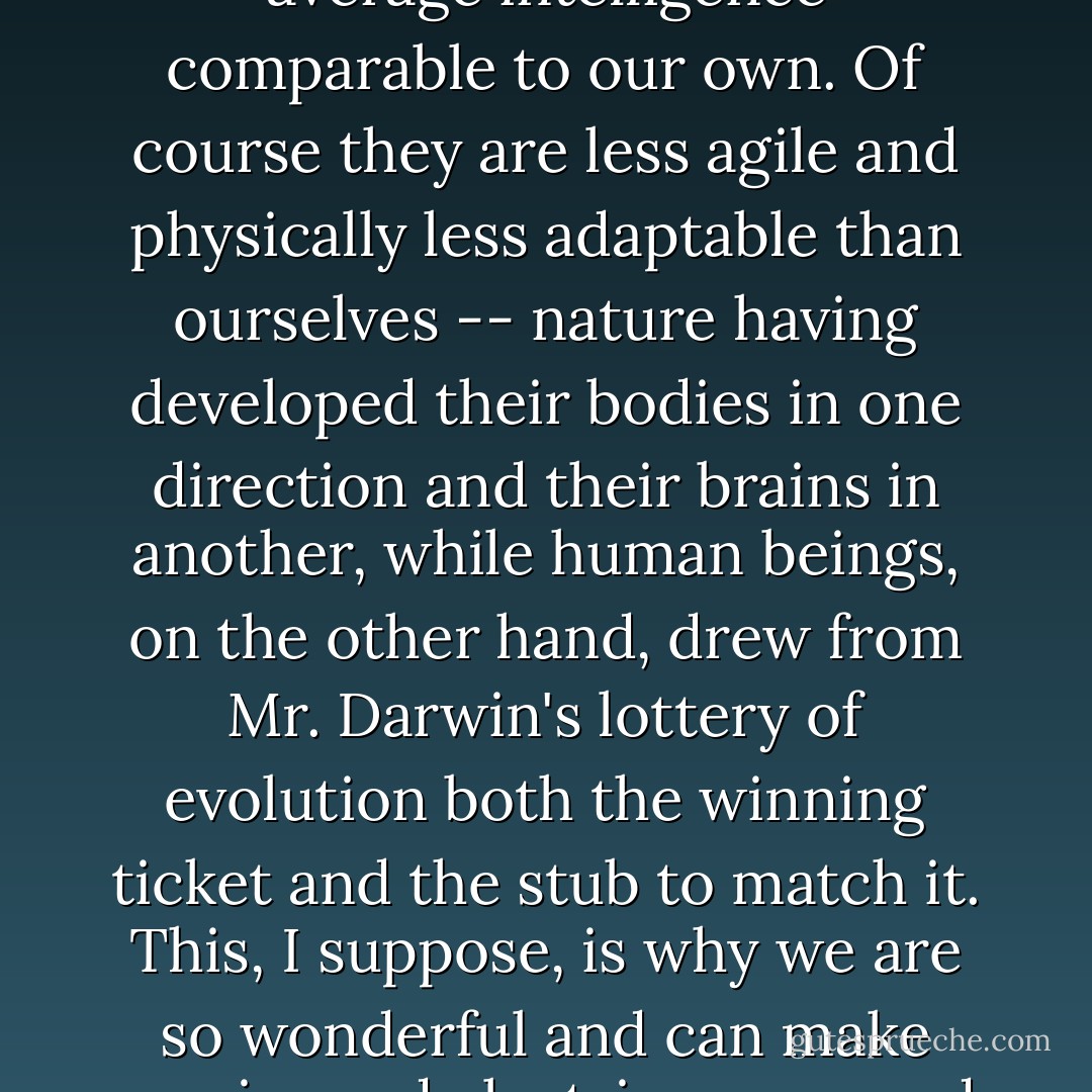 Elephant, beyond the fact that their size and conformation are aesthetically more suited to the treading of this earth than our angular informity, have an average intelligence comparable to our own. Of course they are less agile and physically less adaptable than ourselves -- nature having developed their bodies in one direction and their brains in another, while human beings, on the other hand, drew from Mr. Darwin's lottery of evolution both the winning ticket and the stub to match it. This, I suppose, is why we are so wonderful and can make movies and electric razors and wireless sets -- and guns with which to shoot the elephant, the hare, clay pigeons, and each other. - Beryl Markham