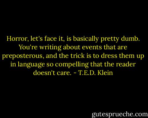 Horror, let's face it, is basically pretty dumb. You're writing about events that are preposterous, and the trick is to dress them up in language so compelling that the reader doesn't care. - T.E.D. Klein